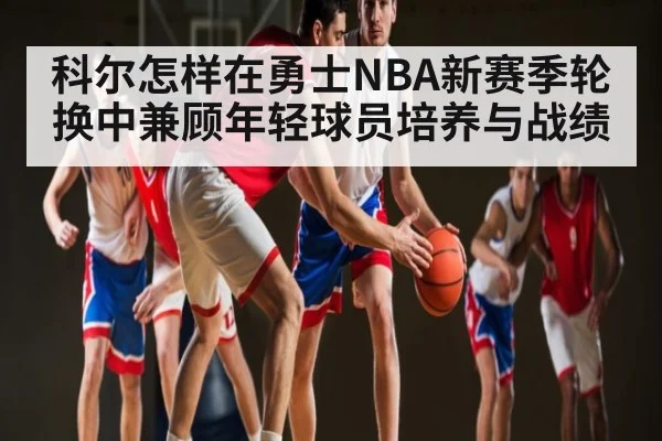 科尔怎样在勇士NBA新赛季轮换中兼顾年轻球员培养与战绩