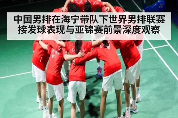 中国男排在海宁带队下世界男排联赛接发球表现与亚锦赛前景深度观察